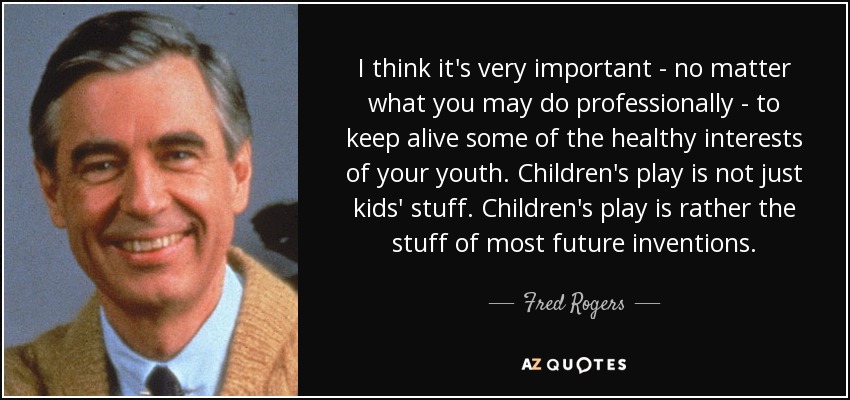 I think it's very important - no matter what you may do professionally - to keep alive some of the healthy interests of your youth. Children's play is not just kids' stuff. Children's play is rather the stuff of most future inventions. - Fred Rogers
