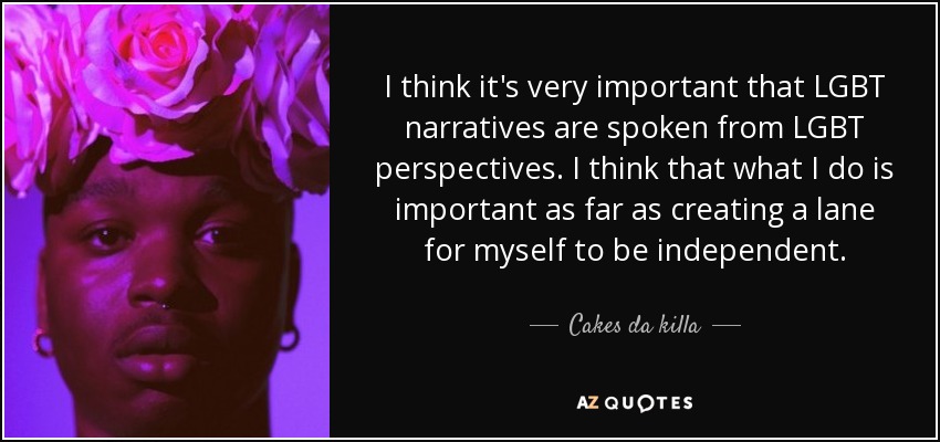 I think it's very important that LGBT narratives are spoken from LGBT perspectives. I think that what I do is important as far as creating a lane for myself to be independent. - Cakes da killa