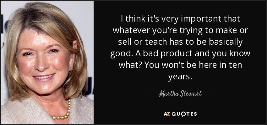 I think it's very important that whatever you're trying to make or sell or teach has to be basically good. A bad product and you know what? You won't be here in ten years. - Martha Stewart