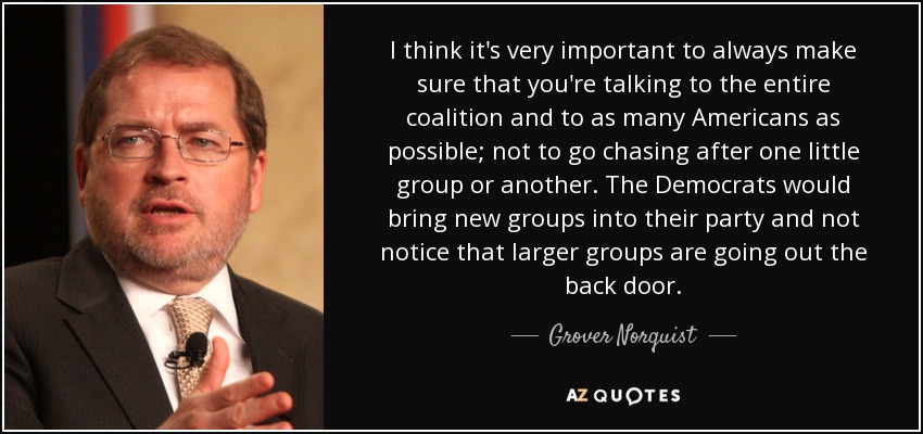 I think it's very important to always make sure that you're talking to the entire coalition and to as many Americans as possible; not to go chasing after one little group or another. The Democrats would bring new groups into their party and not notice that larger groups are going out the back door. - Grover Norquist
