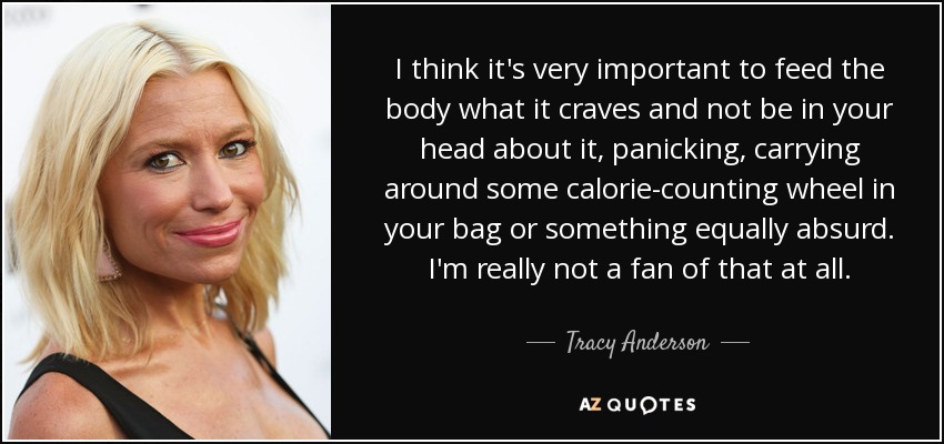I think it's very important to feed the body what it craves and not be in your head about it, panicking, carrying around some calorie-counting wheel in your bag or something equally absurd. I'm really not a fan of that at all. - Tracy Anderson