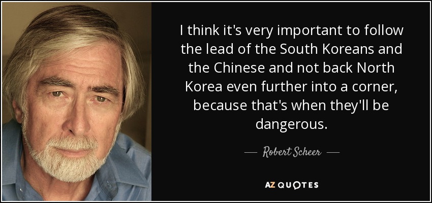I think it's very important to follow the lead of the South Koreans and the Chinese and not back North Korea even further into a corner, because that's when they'll be dangerous. - Robert Scheer