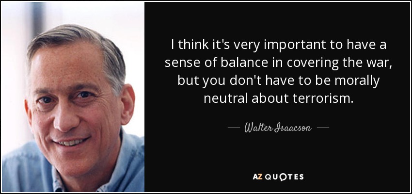 I think it's very important to have a sense of balance in covering the war, but you don't have to be morally neutral about terrorism. - Walter Isaacson