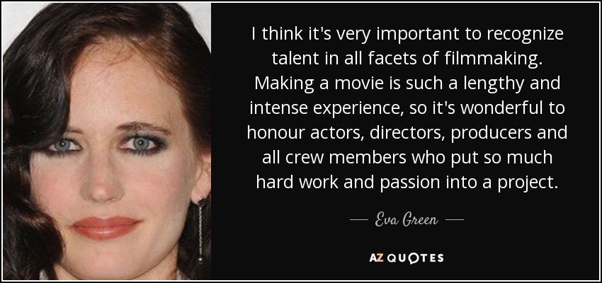I think it's very important to recognize talent in all facets of filmmaking. Making a movie is such a lengthy and intense experience, so it's wonderful to honour actors, directors, producers and all crew members who put so much hard work and passion into a project. - Eva Green