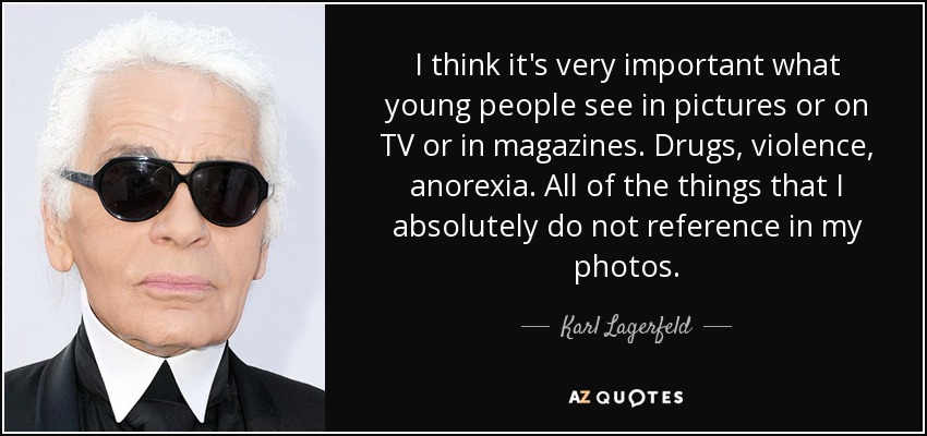 I think it's very important what young people see in pictures or on TV or in magazines. Drugs, violence, anorexia. All of the things that I absolutely do not reference in my photos. - Karl Lagerfeld