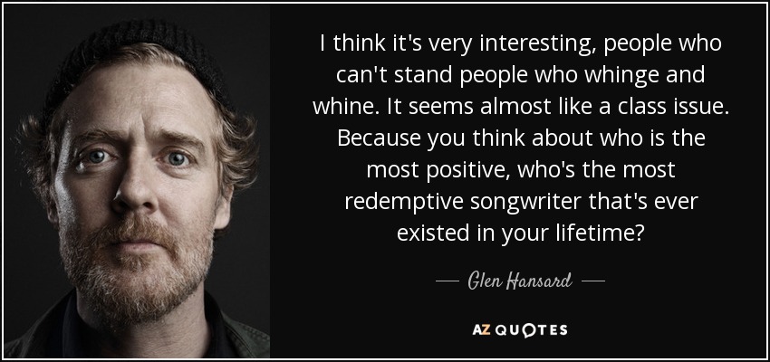 I think it's very interesting, people who can't stand people who whinge and whine. It seems almost like a class issue. Because you think about who is the most positive, who's the most redemptive songwriter that's ever existed in your lifetime? - Glen Hansard