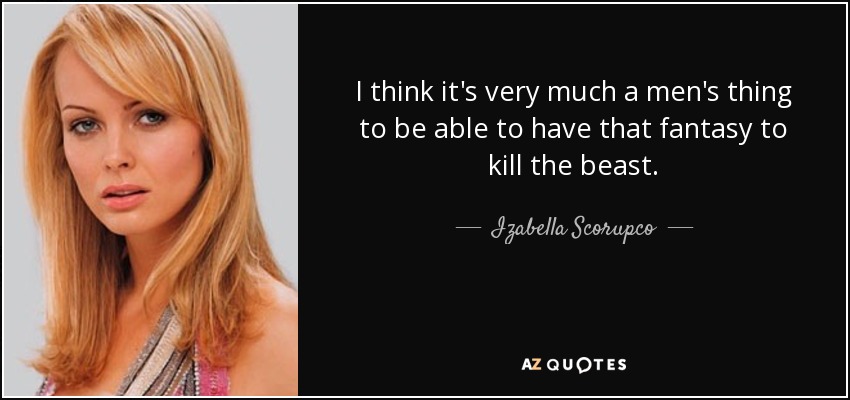 I think it's very much a men's thing to be able to have that fantasy to kill the beast. - Izabella Scorupco