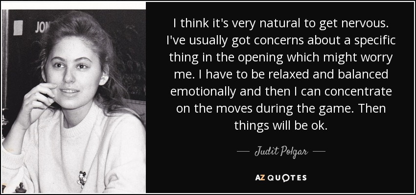 I think it's very natural to get nervous. I've usually got concerns about a specific thing in the opening which might worry me. I have to be relaxed and balanced emotionally and then I can concentrate on the moves during the game. Then things will be ok. - Judit Polgar