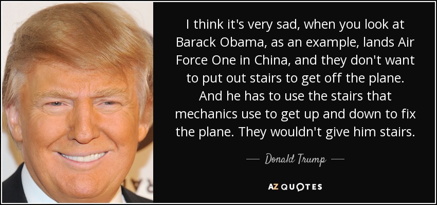 I think it's very sad, when you look at Barack Obama, as an example, lands Air Force One in China, and they don't want to put out stairs to get off the plane. And he has to use the stairs that mechanics use to get up and down to fix the plane. They wouldn't give him stairs. - Donald Trump