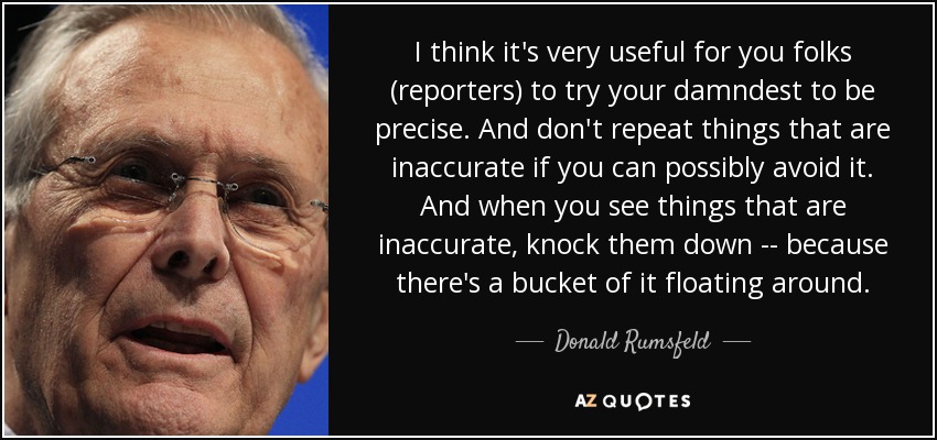 I think it's very useful for you folks (reporters) to try your damndest to be precise. And don't repeat things that are inaccurate if you can possibly avoid it. And when you see things that are inaccurate, knock them down -- because there's a bucket of it floating around. - Donald Rumsfeld