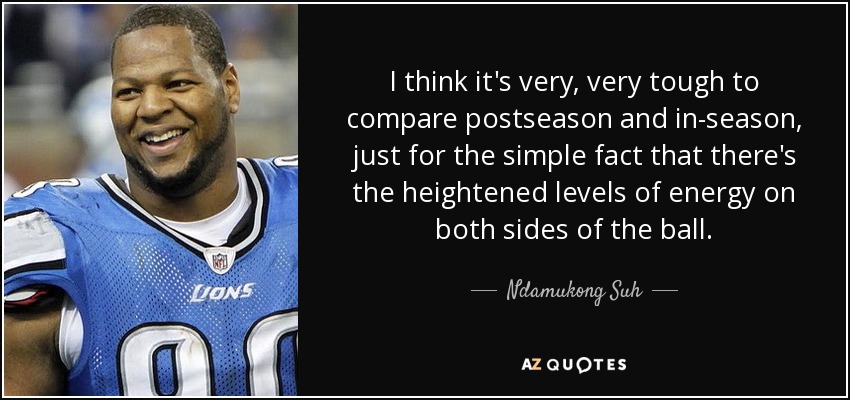 I think it's very, very tough to compare postseason and in-season, just for the simple fact that there's the heightened levels of energy on both sides of the ball. - Ndamukong Suh