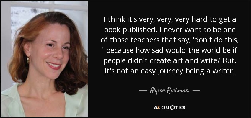 I think it's very, very, very hard to get a book published. I never want to be one of those teachers that say, 'don't do this, ' because how sad would the world be if people didn't create art and write? But, it's not an easy journey being a writer. - Alyson Richman