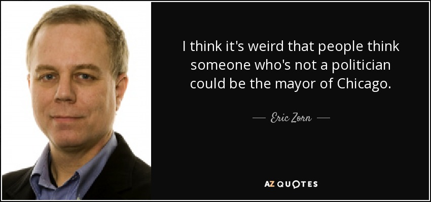 I think it's weird that people think someone who's not a politician could be the mayor of Chicago. - Eric Zorn