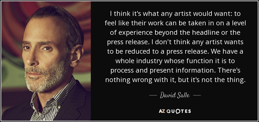 I think it's what any artist would want: to feel like their work can be taken in on a level of experience beyond the headline or the press release. I don't think any artist wants to be reduced to a press release. We have a whole industry whose function it is to process and present information. There's nothing wrong with it, but it's not the thing. - David Salle