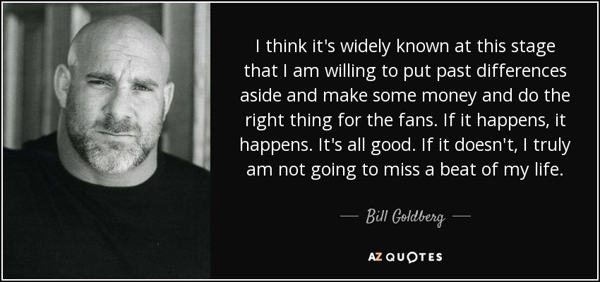 I think it's widely known at this stage that I am willing to put past differences aside and make some money and do the right thing for the fans. If it happens, it happens. It's all good. If it doesn't, I truly am not going to miss a beat of my life. - Bill Goldberg