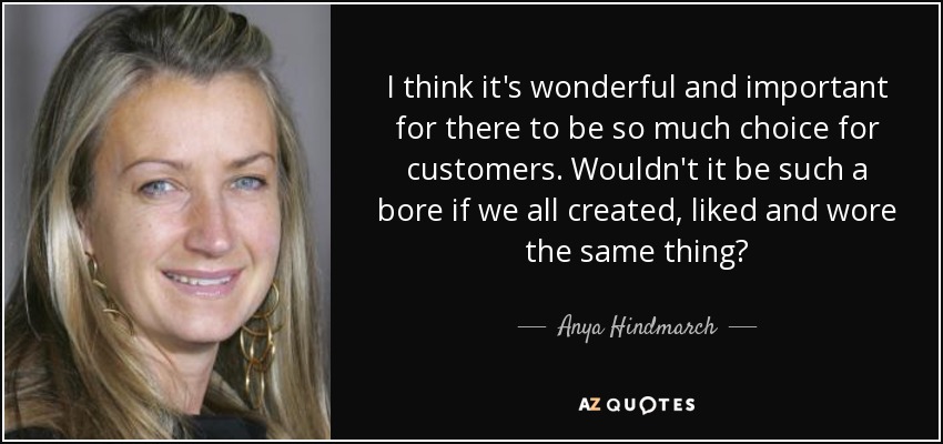 I think it's wonderful and important for there to be so much choice for customers. Wouldn't it be such a bore if we all created, liked and wore the same thing? - Anya Hindmarch