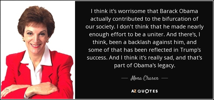 I think it's worrisome that Barack Obama actually contributed to the bifurcation of our society. I don't think that he made nearly enough effort to be a uniter. And there's, I think, been a backlash against him, and some of that has been reflected in Trump's success. And I think it's really sad, and that's part of Obama's legacy. - Mona Charen