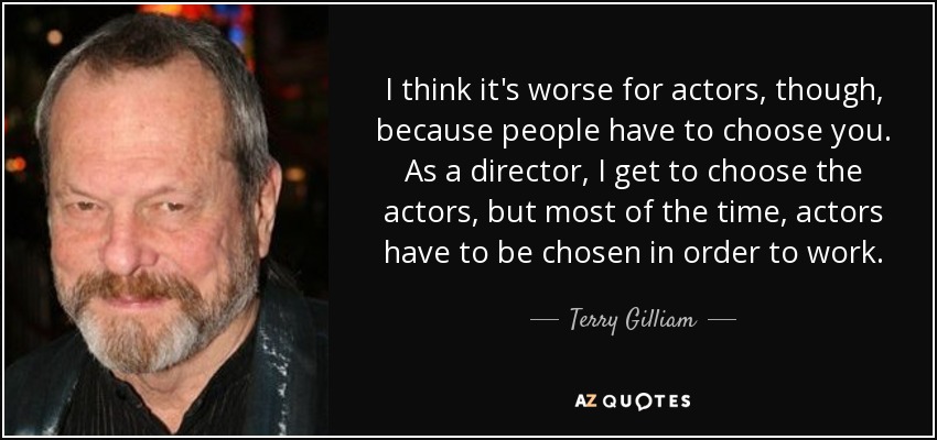 I think it's worse for actors, though, because people have to choose you. As a director, I get to choose the actors, but most of the time, actors have to be chosen in order to work. - Terry Gilliam