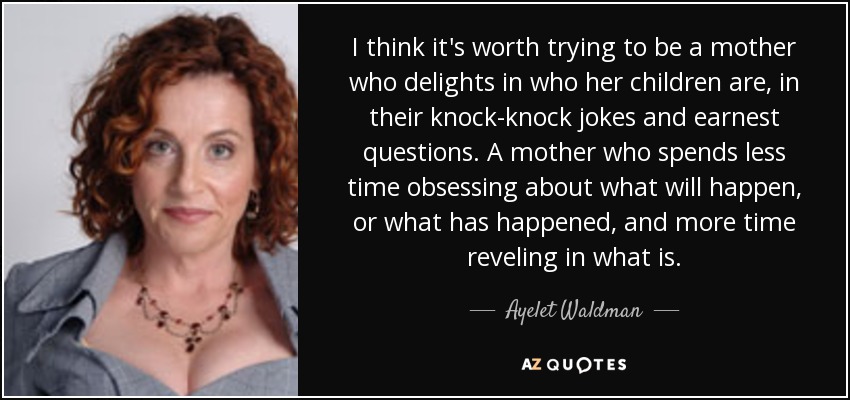 I think it's worth trying to be a mother who delights in who her children are, in their knock-knock jokes and earnest questions. A mother who spends less time obsessing about what will happen, or what has happened, and more time reveling in what is. - Ayelet Waldman