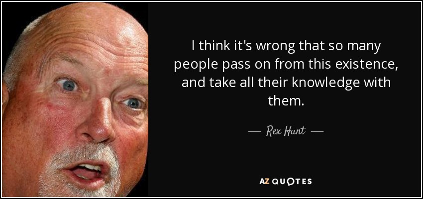 I think it's wrong that so many people pass on from this existence, and take all their knowledge with them. - Rex Hunt
