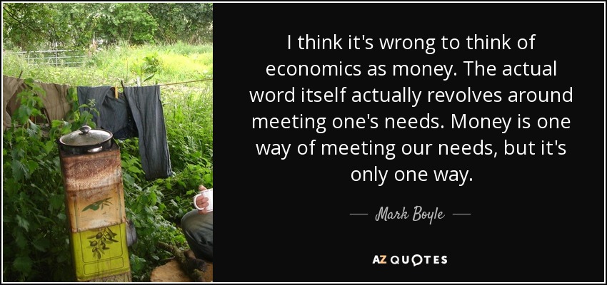 I think it's wrong to think of economics as money. The actual word itself actually revolves around meeting one's needs. Money is one way of meeting our needs, but it's only one way. - Mark Boyle