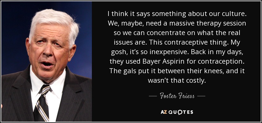 I think it says something about our culture. We, maybe, need a massive therapy session so we can concentrate on what the real issues are. This contraceptive thing. My gosh, it’s so inexpensive. Back in my days, they used Bayer Aspirin for contraception. The gals put it between their knees, and it wasn’t that costly. - Foster Friess