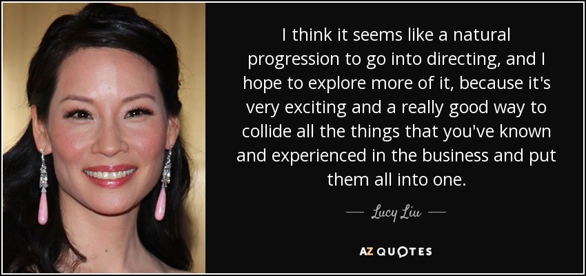 I think it seems like a natural progression to go into directing, and I hope to explore more of it, because it's very exciting and a really good way to collide all the things that you've known and experienced in the business and put them all into one. - Lucy Liu