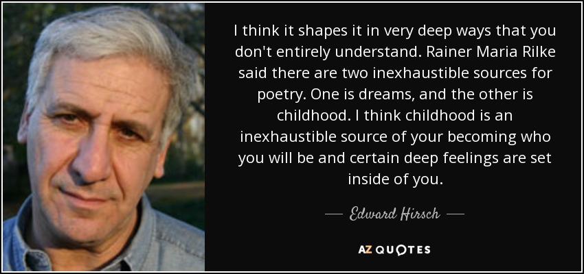 I think it shapes it in very deep ways that you don't entirely understand. Rainer Maria Rilke said there are two inexhaustible sources for poetry. One is dreams, and the other is childhood. I think childhood is an inexhaustible source of your becoming who you will be and certain deep feelings are set inside of you. - Edward Hirsch