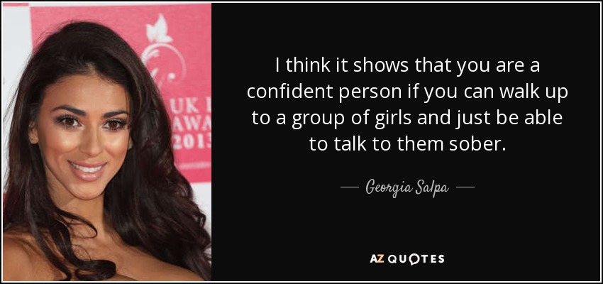 I think it shows that you are a confident person if you can walk up to a group of girls and just be able to talk to them sober. - Georgia Salpa