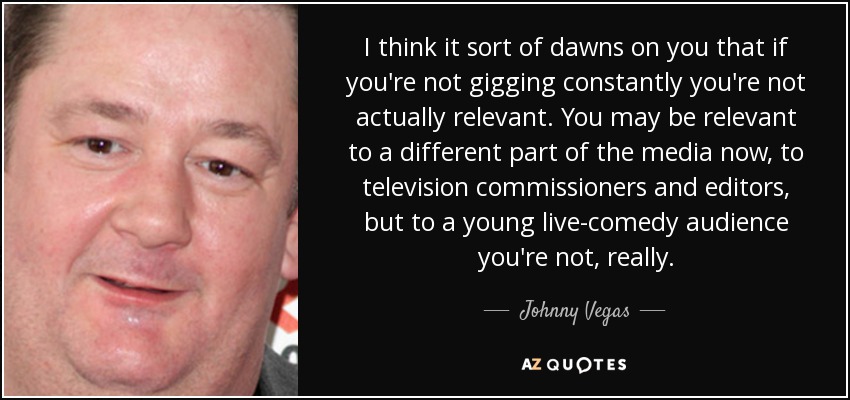 I think it sort of dawns on you that if you're not gigging constantly you're not actually relevant. You may be relevant to a different part of the media now, to television commissioners and editors, but to a young live-comedy audience you're not, really. - Johnny Vegas