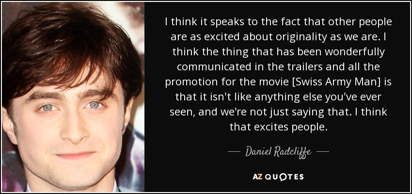 I think it speaks to the fact that other people are as excited about originality as we are. I think the thing that has been wonderfully communicated in the trailers and all the promotion for the movie [Swiss Army Man] is that it isn't like anything else you've ever seen, and we're not just saying that. I think that excites people. - Daniel Radcliffe