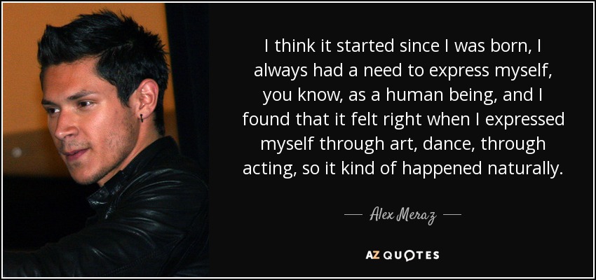 I think it started since I was born, I always had a need to express myself, you know, as a human being, and I found that it felt right when I expressed myself through art, dance, through acting, so it kind of happened naturally. - Alex Meraz