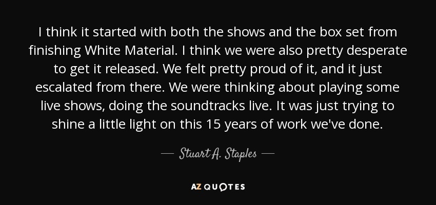 I think it started with both the shows and the box set from finishing White Material. I think we were also pretty desperate to get it released. We felt pretty proud of it, and it just escalated from there. We were thinking about playing some live shows, doing the soundtracks live. It was just trying to shine a little light on this 15 years of work we've done. - Stuart A. Staples