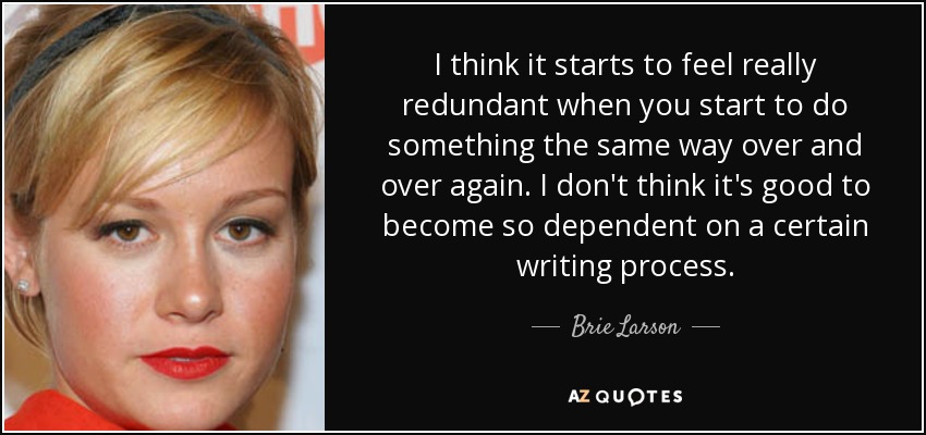 I think it starts to feel really redundant when you start to do something the same way over and over again. I don't think it's good to become so dependent on a certain writing process. - Brie Larson