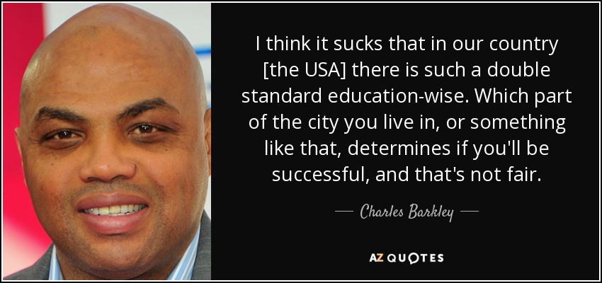 I think it sucks that in our country [the USA] there is such a double standard education-wise. Which part of the city you live in, or something like that, determines if you'll be successful, and that's not fair. - Charles Barkley