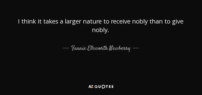 I think it takes a larger nature to receive nobly than to give nobly. - Fannie Ellsworth Newberry