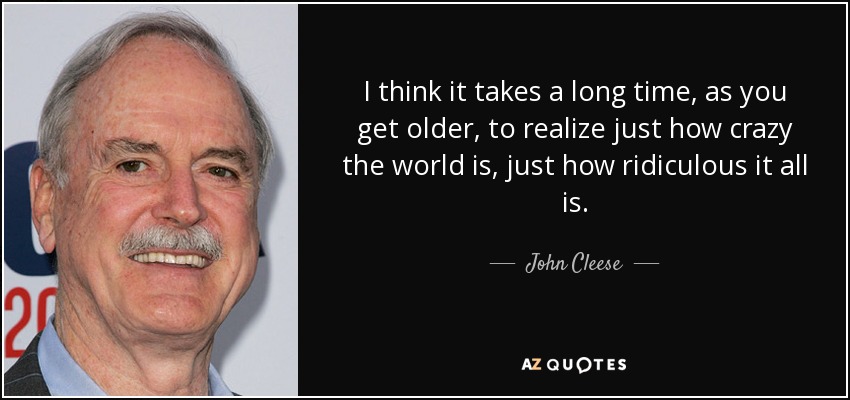 I think it takes a long time, as you get older, to realize just how crazy the world is, just how ridiculous it all is. - John Cleese