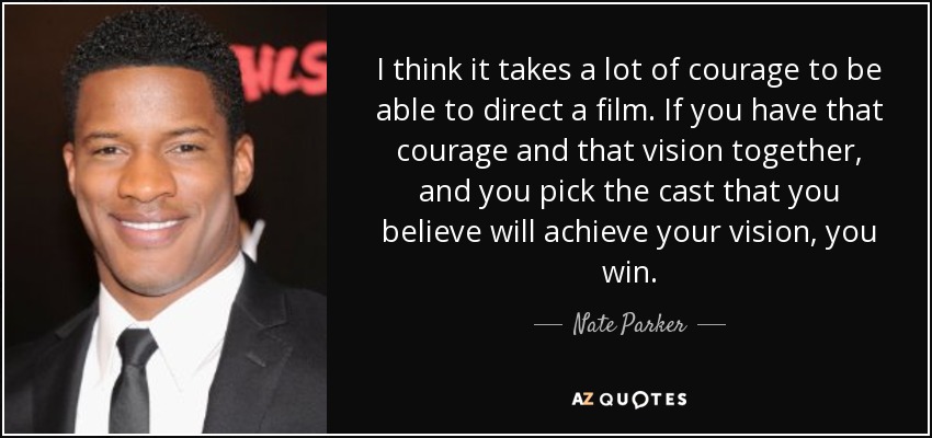 I think it takes a lot of courage to be able to direct a film. If you have that courage and that vision together, and you pick the cast that you believe will achieve your vision, you win. - Nate Parker