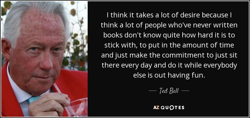 I think it takes a lot of desire because I think a lot of people who've never written books don't know quite how hard it is to stick with, to put in the amount of time and just make the commitment to just sit there every day and do it while everybody else is out having fun. - Ted Bell