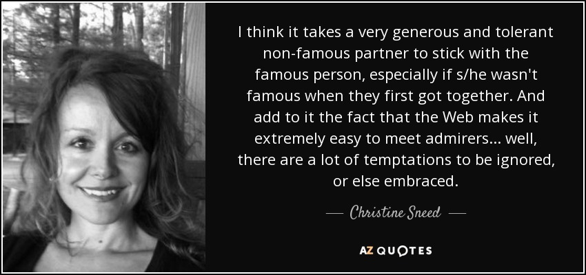 I think it takes a very generous and tolerant non-famous partner to stick with the famous person, especially if s/he wasn't famous when they first got together. And add to it the fact that the Web makes it extremely easy to meet admirers... well, there are a lot of temptations to be ignored, or else embraced. - Christine Sneed