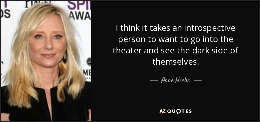 I think it takes an introspective person to want to go into the theater and see the dark side of themselves. - Anne Heche