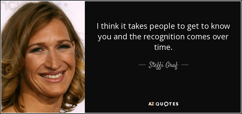 I think it takes people to get to know you and the recognition comes over time. - Steffi Graf
