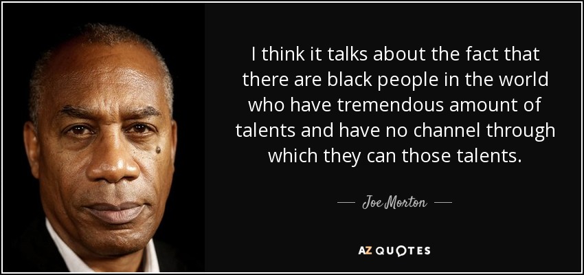 I think it talks about the fact that there are black people in the world who have tremendous amount of talents and have no channel through which they can those talents. - Joe Morton