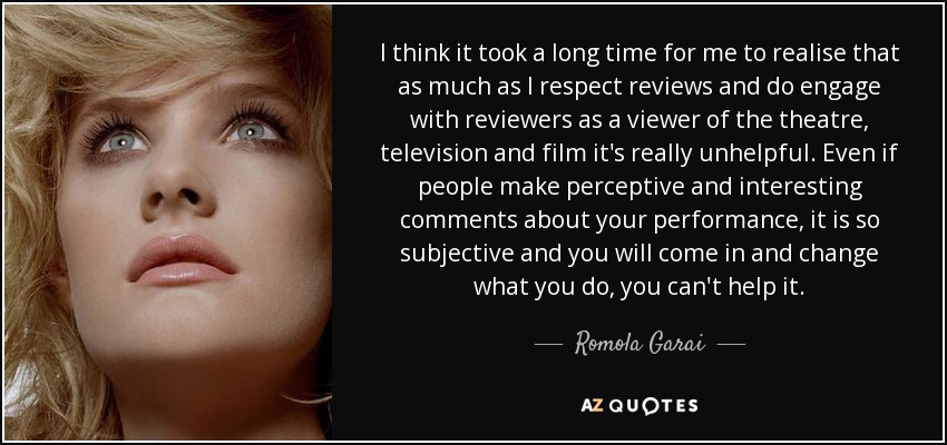 I think it took a long time for me to realise that as much as I respect reviews and do engage with reviewers as a viewer of the theatre, television and film it's really unhelpful. Even if people make perceptive and interesting comments about your performance, it is so subjective and you will come in and change what you do, you can't help it. - Romola Garai