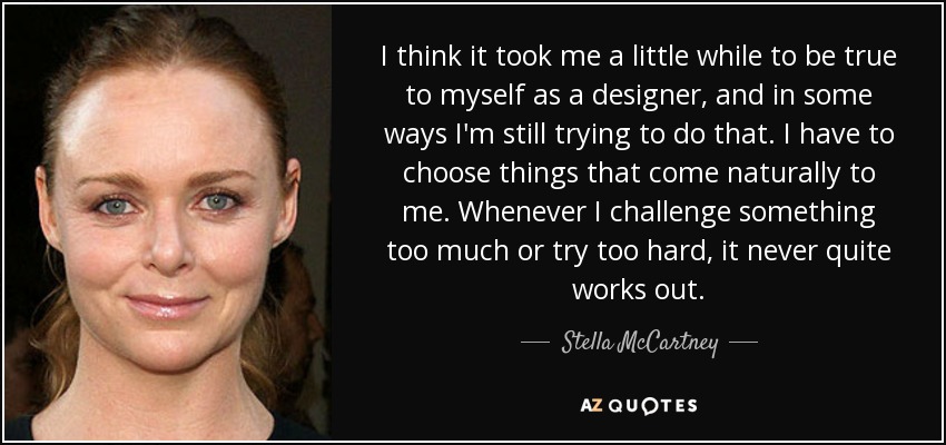 I think it took me a little while to be true to myself as a designer, and in some ways I'm still trying to do that. I have to choose things that come naturally to me. Whenever I challenge something too much or try too hard, it never quite works out. - Stella McCartney