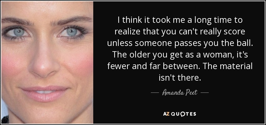 I think it took me a long time to realize that you can't really score unless someone passes you the ball. The older you get as a woman, it's fewer and far between. The material isn't there. - Amanda Peet