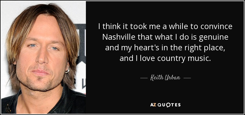 I think it took me a while to convince Nashville that what I do is genuine and my heart's in the right place, and I love country music. - Keith Urban