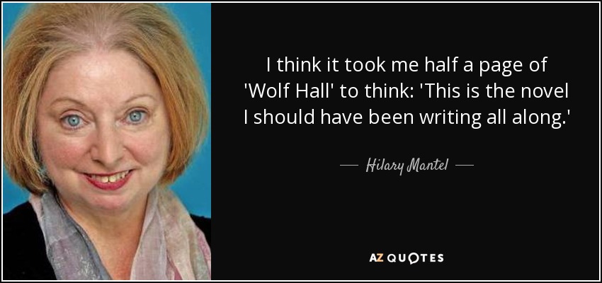 I think it took me half a page of 'Wolf Hall' to think: 'This is the novel I should have been writing all along.' - Hilary Mantel