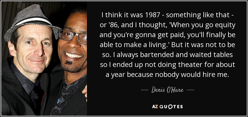 I think it was 1987 - something like that - or '86, and I thought, 'When you go equity and you're gonna get paid, you'll finally be able to make a living.' But it was not to be so. I always bartended and waited tables so I ended up not doing theater for about a year because nobody would hire me. - Denis O'Hare