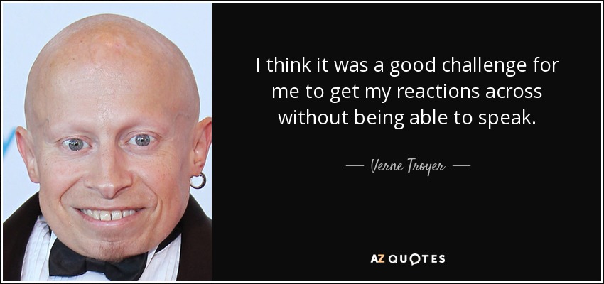 I think it was a good challenge for me to get my reactions across without being able to speak. - Verne Troyer